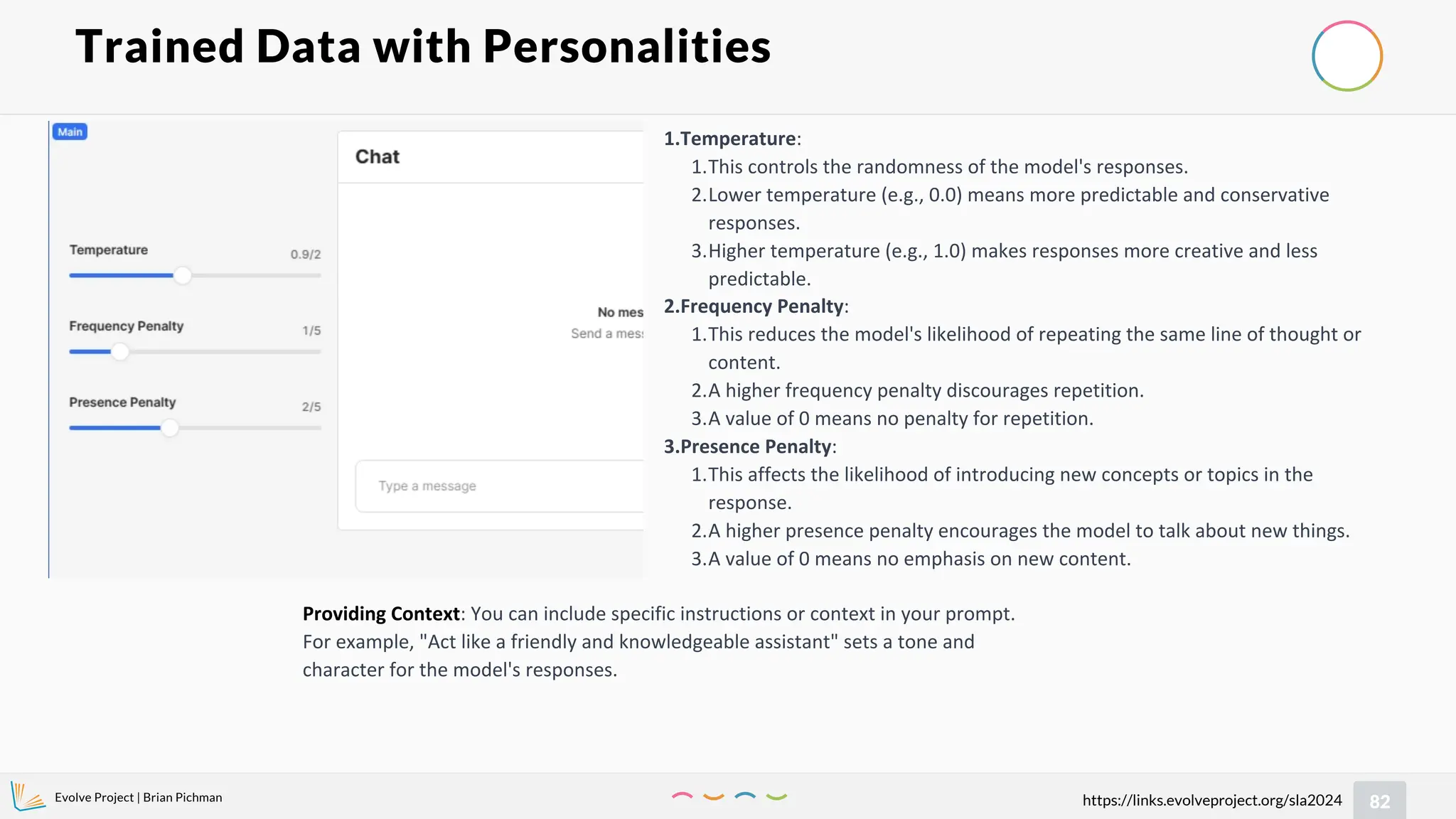 Evolve Project | Brian Pichman
82
https://links.evolveproject.org/sla2024
Trained Data with Personalities
1.Temperature:
1.This controls the randomness of the model's responses.
2.Lower temperature (e.g., 0.0) means more predictable and conservative
responses.
3.Higher temperature (e.g., 1.0) makes responses more creative and less
predictable.
2.Frequency Penalty:
1.This reduces the model's likelihood of repeating the same line of thought or
content.
2.A higher frequency penalty discourages repetition.
3.A value of 0 means no penalty for repetition.
3.Presence Penalty:
1.This affects the likelihood of introducing new concepts or topics in the
response.
2.A higher presence penalty encourages the model to talk about new things.
3.A value of 0 means no emphasis on new content.
Providing Context: You can include specific instructions or context in your prompt.
For example, "Act like a friendly and knowledgeable assistant" sets a tone and
character for the model's responses.
 