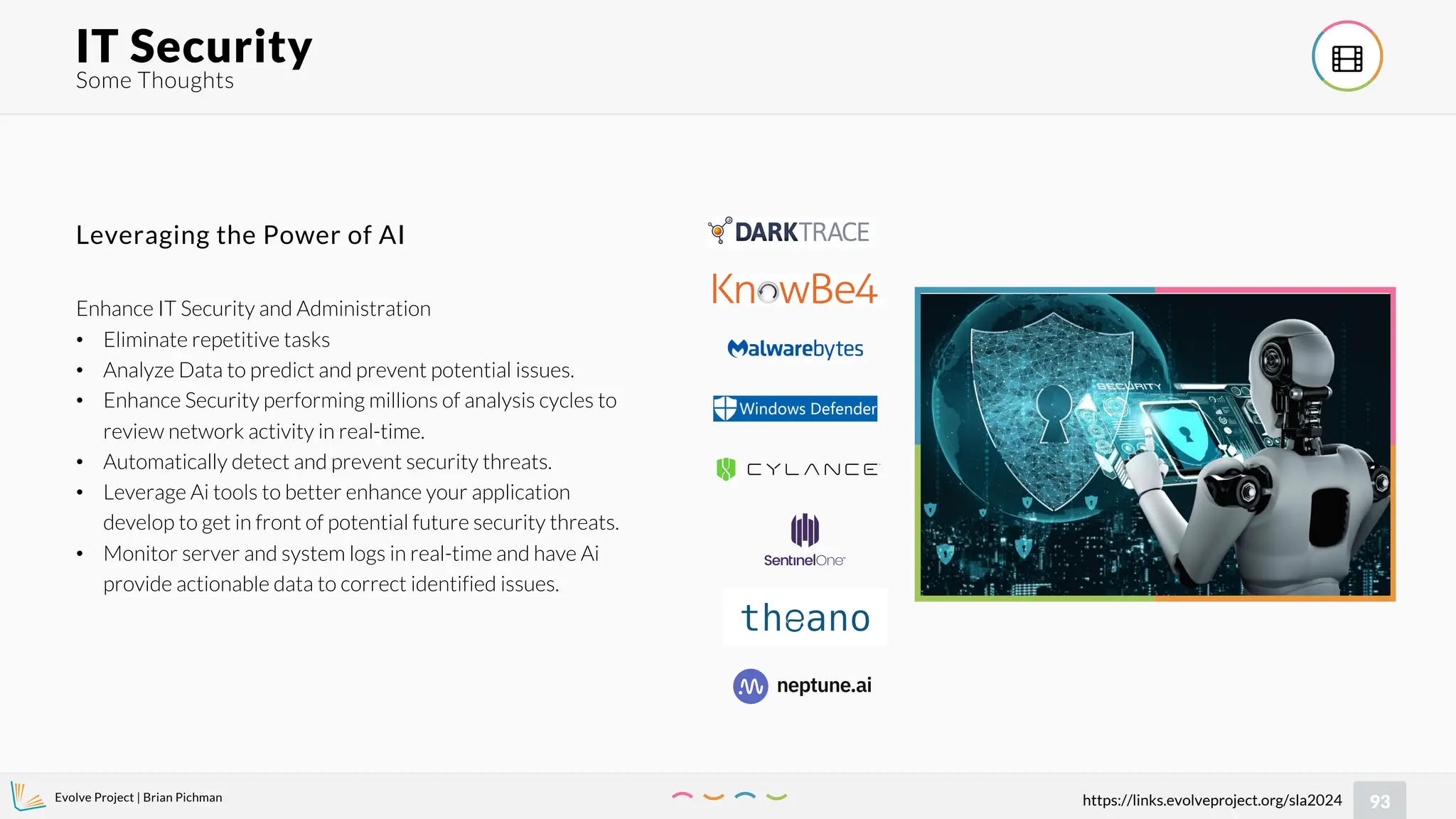 Evolve Project | Brian Pichman
93
https://links.evolveproject.org/sla2024
Some Thoughts
IT Security 
Enhance IT Security and Administration
• Eliminate repetitive tasks
• Analyze Data to predict and prevent potential issues.
• Enhance Security performing millions of analysis cycles to
review network activity in real-time.
• Automatically detect and prevent security threats.
• Leverage Ai tools to better enhance your application
develop to get in front of potential future security threats.
• Monitor server and system logs in real-time and have Ai
provide actionable data to correct identified issues.
Leveraging the Power of AI
 