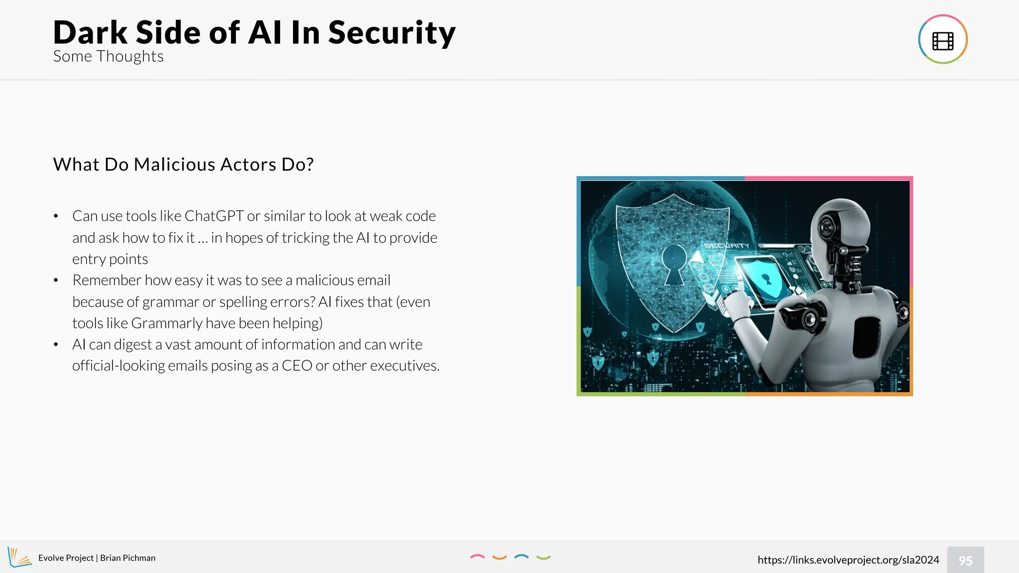 Evolve Project | Brian Pichman
95
https://links.evolveproject.org/sla2024
Some Thoughts
Dark Side of AI In Security 
• Can use tools like ChatGPT or similar to look at weak code
and ask how to fix it … in hopes of tricking the AI to provide
entry points
• Remember how easy it was to see a malicious email
because of grammar or spelling errors? AI fixes that (even
tools like Grammarly have been helping)
• AI can digest a vast amount of information and can write
official-looking emails posing as a CEO or other executives.
What Do Malicious Actors Do?
 