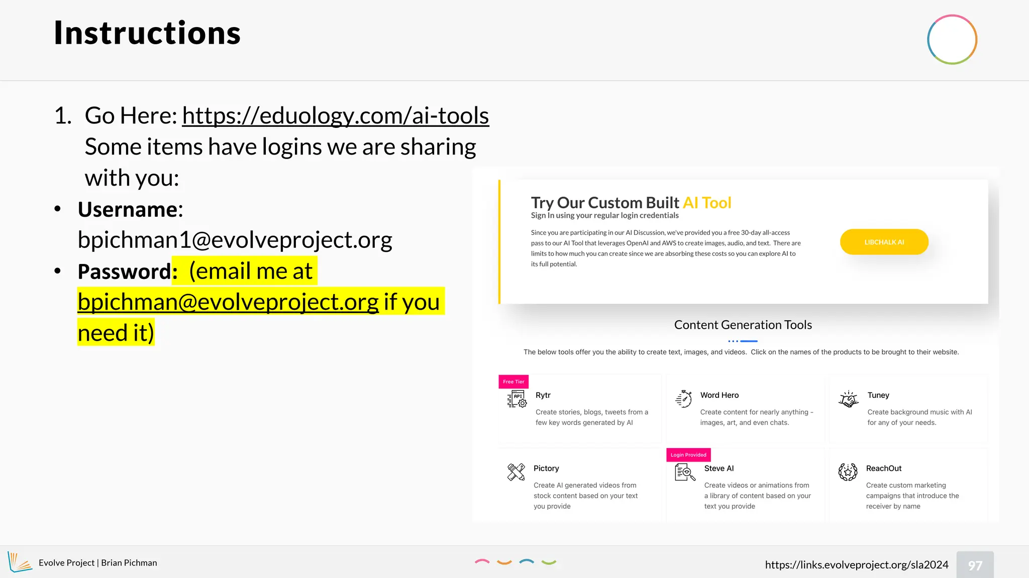 Evolve Project | Brian Pichman
97
https://links.evolveproject.org/sla2024
Instructions
1. Go Here: https://eduology.com/ai-tools
Some items have logins we are sharing
with you:
• Username:
bpichman1@evolveproject.org
• Password: (email me at
bpichman@evolveproject.org if you
need it)
 