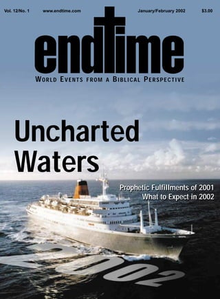 Vol. 12/No. 1    www.endtime.com                   January/February 2002   $3.00




                WORLD EVENTS       FROM A   BIBLICAL PERSPECTIVE




     Uncharted
     Waters
                                             Prophetic Fulfillments of 2001
                                                   What to Expect in 2002
 