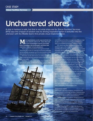 CASE STUDY
Emcor Facilities Services
Unchartered shores
A ship in harbour is safe, but that is not what ships are for. Emcor Facilities Services
(EFS) says this snippet of wisdom was its driving inspiration when it ventured into the
unknown with the Middle East’s ﬁrst private cloud implementation.
decided to implement something that hadn’t been
done in the Middle East before – a private cloud.
It manages its clients’ assets by optimising the
recording and analysing their service data history.
government establishments spread geographically
computing that is on-time and with anytime access is
all disparate systems and create a centralised
“This model embraces service-oriented
new high availability data centre to ensure business
A necessary move
says it would have struggled to streamline backend
cloud and at the same time ensuring this does not
he adds.
to relieve the IT burden on existing budgets as with
company only has to pay for connectivity.
M
ost organisations can be separated into two
areas when it comes to IT – those that wait
for new technologies to prove successful
before jumping on the bandwagon, and those that
risk failure in order to lead and pioneer.
There are of course positives and negatives to both.
They’re delving into the unknown and as such can win
big or lose badly.
26 Computer News Middle East december 2012 www.cnmeonline.com
 