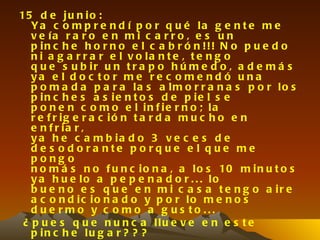 15 d e j u n i o :
   Ya c o m p r e n d í p o r q u é la g e n t e m e
   v e ía r a r o e n m i c a r r o , e s u n
   p in c h e h o r n o e l c a b r ó n !!! N o p u e d o
   n i a g a r r a r e l v o la n t e , t e n g o
   q u e s u b ir u n t r a p o h ú m e d o , a d e m á s
   ya e l d o c to r m e r e c o m e n d ó u n a
   p o m a d a p a r a la s a lm o r r a n a s p o r lo s
   p in c h e s a s ie n t o s d e p ie l s e
   p o n e n c o m o e l in f ie r n o ; la
   r e f r ig e r a c ió n t a r d a m u c h o e n
   e n f r ia r ,
   y a h e c a m b ia d o 3 v e c e s d e
   d e s o d o ra nte p o rq u e e l q u e me
   pong o
   n o m á s n o f u n c i o n a , a l o s 10 m i n u t o s
   y a h u e lo a p e p e n a d o r . . . lo
   b u e n o e s q u e e n m i c a s a t e n g o a ir e
   a c o n d ic io n a d o y p o r lo m e n o s
   d u e rm o y c o m o a g u s to ...
 ¿ p u e s q u e n u n c a llu e v e e n e s t e
   p in c h e lu g a r ? ? ?
 
