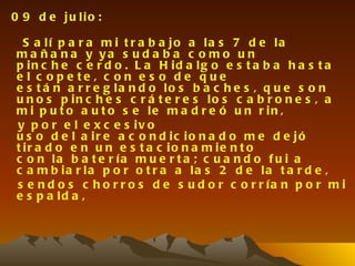 0 9 d e ju lio :

  S a lí p a r a m i t r a b a jo a la s 7 d e la
m a ñ a n a y ya s u d a b a c o m o u n
p in c h e c e r d o . L a H id a lg o e s t a b a h a s t a
e l c o p e te , c o n e s o d e q u e
e s t á n a r r e g la n d o lo s b a c h e s , q u e s o n
u n o s p in c h e s c r á t e r e s lo s c a b r o n e s , a
m i p u t o a u t o s e le m a d r e ó u n r in ,
y p o r e l e x c e s iv o
u s o d e l a ir e a c o n d ic io n a d o m e d e jó
t ir a d o e n u n e s t a c io n a m ie n t o
c o n la b a t e r ía m u e r t a ; c u a n d o f u i a
c a m b ia r la p o r o t r a a la s 2 d e la t a r d e ,
s e n d o s c h o r r o s d e s u d o r c o r r ía n p o r m i
e s p a ld a ,
 