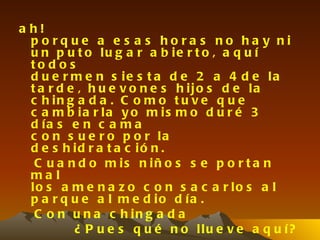 a h!
  porque a e s a s hora s no ha y ni
  u n p u t o lu g a r a b ie r t o , a q u í
  to d o s
  d u e r m e n s ie s t a d e 2 a 4 d e la
  t a r d e , h u e v o n e s h ijo s d e la
  c h in g a d a . C o m o t u v e q u e
  c a m b ia r la y o m is m o d u r é 3
  d ía s e n c a m a
  c o n s u e r o p o r la
  d e s h id r a t a c ió n .
   C u a n d o m is n iñ o s s e p o r t a n
  ma l
  lo s a m e n a z o c o n s a c a r lo s a l
  p a r q u e a l m e d io d ía .
   C o n u n a c h in g a d a
           ¿ P u e s q u é n o llu e v e a q u í?
 