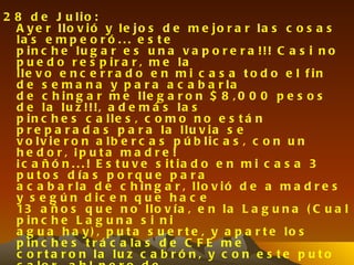 2 8 d e J u lio :
  A y e r llo v ió y le jo s d e m e jo r a r la s c o s a s
  la s e m p e o r ó . . . e s t e
  p in c h e lu g a r e s u n a v a p o r e r a !!! C a s i n o
  p u e d o r e s p ir a r , m e la
  lle v o e n c e r r a d o e n m i c a s a t o d o e l f in
  d e s e m a n a y p a r a a c a b a r la
  d e c h in g a r m e lle g a r o n $ 8 , 0 0 0 p e s o s
  d e la lu z !!!, a d e m á s la s
  p in c h e s c a lle s , c o m o n o e s t á n
  p r e p a r a d a s p a r a la llu v ia s e
  v o lv ie r o n a lb e r c a s p ú b lic a s , c o n u n
  h e d o r , ¡p u ta m a d r e !
  ¡ c a ñ ó n . . . ! E s t u v e s it ia d o e n m i c a s a 3
  p u t o s d ía s p o r q u e p a r a
  a c a b a r la d e c h in g a r , llo v ió d e a m a d r e s
  y s e g ú n d ic e n q u e h a c e
  13 a ñ o s q u e n o l l o v í a , e n l a L a g u n a ( C u a l
  p in c h e L a g u n a s i n i
  a g u a h a y ) , p u t a s u e r t e , y a p a r t e lo s
  p in c h e s t r á c a la s d e C F E m e
  c o r t a r o n la lu z c a b r ó n , y c o n e s t e p u t o
 