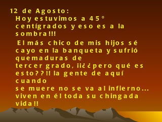 12 d e A g o s t o :
  H o y e s t u v im o s a 4 5 º
  c e n t íg r a d o s y e s o e s a la
  s o m b r a !!!
   E l m á s c h ic o d e m is h ijo s s é
  c a y o e n la b a n q u e t a y s u f r ió
  que ma dura s de
  t e r c e r g r a d o , ¡¡¿ ¿ p e r o q u é e s
  e s t o ? ? !! la g e n t e d e a q u í
  c ua ndo
  s e m u e r e n o s e v a a l in f ie r n o . . .
  v iv e n e n é l t o d a s u c h in g a d a
  v id a !!
 