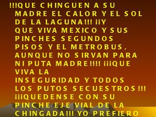 !!!Q U E C H IN G U E N A S U
  MADRE EL C ALOR Y EL S OL
  D E L A L A G U N A !!! ¡ ¡ Y
  Q U E V IV A M E X IC O Y S U S
  P IN C H E S S E G U N D O S
  P IS O S Y E L M E T R O B U S ,
  A U N Q U E N O S IR V A N P A R A
  N I P U T A M A D R E !!!! ¡ ¡ ¡ Q U E
  V IV A L A
  IN S E G U R ID A D Y T O D O S
  L O S P U T O S S E C U E S T R O S !!!
  ¡¡¡Q U E D E N S E C O N S U
  P IN C H E E J E V IA L D E L A
  C H IN G A D A !!! YO P R E F IE R O
 