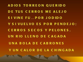 A D IO S T O R R E O N Q U E R ID O
D E TU S C E R R O S M E A L E J O
S I V IN E F U … P O R J O D ID O
Y S I VU E L VO E S P O R P E N D E J O ;
C ERROS S EC OS Y PELONES ,
U N R IO L L E N O D E C A G A D A

UNA B OLA DE C AB RONES

Y U N C A L O R D E L A C H IN G A D A
 