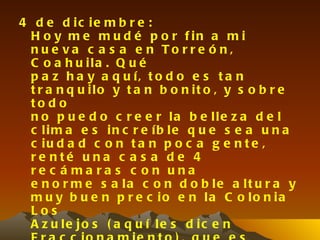 4 d e d ic ie m b r e :
 H o y m e m u d é p o r f in a m i
 n u e va c a s a e n To r r e ó n ,
 C o a h u ila . Q u é
 p a z h a y a q u í, t o d o e s t a n
 t r a n q u ilo y t a n b o n it o , y s o b r e
 to d o
 n o p u e d o c r e e r la b e lle z a d e l
 c lim a e s in c r e íb le q u e s e a u n a
 c iu d a d c o n t a n p o c a g e n t e ,
 re nté u na c a s a d e 4
 re c á ma ra s c on una
 e n o r m e s a la c o n d o b le a lt u r a y
 m u y b u e n p r e c io e n la C o lo n ia
 Los
 A z u le jo s ( a q u í le s d ic e n
 