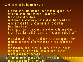 2 4 d e d ic ie m b r e :
  E s t o e s lo m á s b o n it o q u e h e
  v is t o e n m i v id a . A n d o
  h a c ie n d o la s
  ú lt im a s c o m p r a s d e N a v id a d
  e n s h o r t s y c a m is a c o r t a ,
  in c lu s iv e
  t r a ig o u n b r o n c e a d o c h in g ó n
  ( ja , ja , ja a llá e n la " c a p ir u c h a "
 e s t á n a 10 g r a d o s ) , a u n q u e h e
 o íd o u n o s c o m e n t a r io s s o b r e
 el
 v e r a n o d e a q u í, n o c r e o q u e
 lle g u e a t a n t o , h a n d e s e r
 e x a g e r a c io n e s . . .
C ó m o m e g u s t a T o r r e ó n , p ie n s o
 q u e d a r m e a v iv ir
 