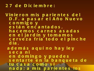 2 7 d e D ic ie m b r e :

V in ie r o n m is p a r ie n t e s d e l
  D .F . a p a s a r e l A ño N u e vo
  c o n m ig o y
  e s tá n e nc a nta d o s ,
  ha c e mos c a rne s a s a da s
  e n e l ja r d ín y t o m a m o s
  c e r v e z a f r ía t o d o e l p in c h e
  d ía ,
 a d e m á s a q u í n o h a y le y
  s e c a ni
  e n d o m in g o y p u e d e s
  s e n t a r t e e n la b a n q u e t a d e
  tu c a s a c o mo s i
  n a d a ; a m is p a r ie n t e s lo s
 