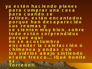 y a e s t á n h a c ie n d o p la n e s
  pa ra c ompra r una c a s a
  pa ra c ua ndo s e
  r e t ir e n , e s t á n e n c a n t a d o s
  p o r q u e h a n d e s a p a r e c id o
  s us re uma s y
  s e s ie n t e n m u y b ie n , s o b r e
  t o d o e s t á n s o r p r e n d id o s
  porque a quí
  no s e a c o s tu mb ra
  e n c e n d e r la c a le f a c c ió n o
  c h im e n e a y a n d a s c o n
  lo s v id r io s a b a jo s in t ie n d o
  e l a ir e f r e s c o . . . ¡ Q u é b o n it o
  es
  T o r r e ó n !!,
 