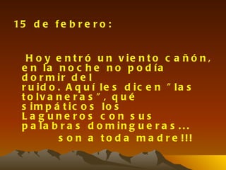 15 d e f e b r e r o :


  H o y e n t r ó u n v ie n t o c a ñ ó n ,
 e n la n o c h e n o p o d ía
 d o r m ir d e l
 r u id o . A q u í le s d ic e n " la s
 t o lv a n e r a s " , q u é
 s im p á t ic o s lo s
 La g une ros c on s us
 p a la b r a s d o m in g u e r a s . . .
          s o n a t o d a m a d r e !!!
 