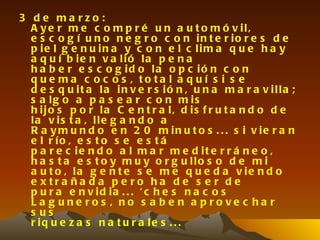 3 de ma rzo:
  A y e r m e c o m p r é u n a u t o m ó v il,
  e s c o g í u n o n e g r o c o n in t e r io r e s d e
  p ie l g e n u in a y c o n e l c lim a q u e h a y
  a q u í b ie n v a lió la p e n a
  h a b e r e s c o g id o la o p c ió n c o n
  q u e ma c o c o s , to ta l a q u í s i s e
  d e s q u it a la in v e r s ió n , u n a m a r a v illa ;
  s a lg o a p a s e a r c o n m is
  h ijo s p o r la C e n t r a l, d is f r u t a n d o d e
  la v is t a , lle g a n d o a
  R a y m u n d o e n 2 0 m in u t o s . . . s i v ie r a n
  e l r ío , e s t o s e e s t á
  p a r e c ie n d o a l m a r m e d it e r r á n e o ,
  h a s t a e s t o y m u y o r g u llo s o d e m i
  a u t o , la g e n t e s e m e q u e d a v ie n d o
  e x tra ña d a p e ro ha d e s e r d e
  p u r a e n v id ia . . . ' c h e s n a c o s
  La g une ro s , no s a b e n a p ro ve c ha r
  s us
  r iq u e z a s n a t u r a le s . . .
 