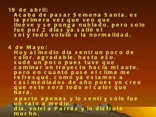 19 d e a b r i l :
  A c a b a d e p a s a r S e ma na S a nta , e s
  la p r im e r a v e z q u e v e o q u e
  llu e v e y s e p o n g a n u b la d o , p e r o s o lo
  f u e p o r 2 d ía s y a s a lió e l
  s o l y t o d o v o lv ió a la n o r m a lid a d .

4 d e M a yo :
  H o y a l m e d io d ía s e n t í u n p o c o d e
  c a lo r , a g r a d a b le , h a s t a e s o ,
  s u d é u n p o c o p u e s tu ve q u e
  c a m in a r u n t r a y e c t o h a c ia m i a u t o ,
  p e r o e n c u a n t o p u s e e l c lim a m e
  r e fr e s q u é , c o m o ya e s ta m o s a
  c a s i m e d ia d o s d e a ñ o p u e s y o c r e o
  q u e e s t e s e r á t o d o e l c a lo r q u e
  ha rá ,
  a p a r t e a p e n a s y lo s e n t í y s ó lo f u e
  u n r a t o a m e d io
  d ía , v o lv í a P a r r a s y lo d is f r u t é
  muc ho.
 