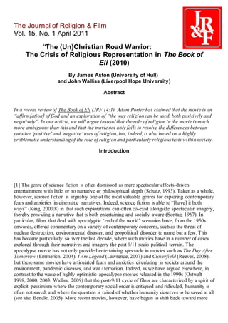 The Journal of Religion & Film
Vol. 15, No. 1 April 2011
“The (Un)Christian Road Warrior:
The Crisis of Religious Representation in The Book of
Eli (2010)
By James Aston (University of Hull)
and John Walliss (Liverpool Hope University)
Abstract
In a recent review of The Book of Eli (JRF 14:1), Adam Porter has claimed that the movie is an
“affirm[ation] of God and an exploration of “the way religion can be used, both positively and
negatively”. In our article, we will argue instead that the role of religion in the movie is much
more ambiguous than this and that the movie not only fails to resolve the differences between
putative ‘positive’ and ‘negative’ uses of religion, but, indeed, is also based on a highly
problematic understanding of the role of religion and particularly religious texts within society.
Introduction
[1] The genre of science fiction is often dismissed as mere spectacular effects-driven
entertainment with little or no narrative or philosophical depth (Schatz, 1993). Taken as a whole,
however, science fiction is arguably one of the most valuable genres for exploring contemporary
fears and anxieties in cinematic narratives. Indeed, science fiction is able to “[have] it both
ways” (King, 2000:8) in that such explorations can often co-exist alongside spectacular imagery,
thereby providing a narrative that is both entertaining and socially aware (Sontag, 1967). In
particular, films that deal with apocalyptic ‘end of the world’ scenarios have, from the 1950s
onwards, offered commentary on a variety of contemporary concerns, such as the threat of
nuclear destruction, environmental disaster, and geopolitical disorder to name but a few. This
has become particularly so over the last decade, where such movies have in a number of cases
explored through their narratives and imagery the post 9/11 socio-political terrain. The
apocalypse movie has not only provided entertaining spectacle in movies such as The Day After
Tomorrow (Emmerich, 2004), I Am Legend (Lawrence, 2007) and Cloverfield (Reeves, 2008),
but these same movies have articulated fears and anxieties circulating in society around the
environment, pandemic diseases, and war / terrorism. Indeed, as we have argued elsewhere, in
contrast to the wave of highly optimistic apocalypse movies released in the 1990s (Ostwalt
1998, 2000, 2003; Walliss, 2009) that the post-9/11 cycle of films are characterized by a spirit of
explicit pessimism where the contemporary social order is critiqued and ridiculed, humanity is
often not saved, and where the question is raised of whether humanity deserves to be saved at all
(see also Bendle, 2005). More recent movies, however, have begun to shift back toward more
 