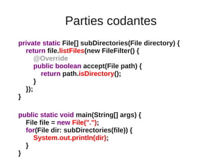 Parties codantes
private static File[] subDirectories(File directory) {
  return file.listFiles(new FileFilter() {
      @Override
      public boolean accept(File path) {
        return path.isDirectory();
      }
  });
}

public static void main(String[] args) {
  File file = new File(".");
  for(File dir: subDirectories(file)) {
     System.out.println(dir);
  }
}
 