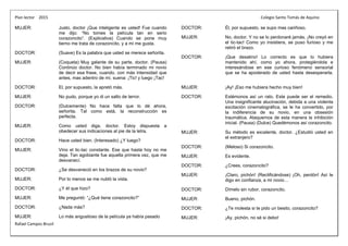 Plan lector 2015 Colegio Santo Tomás de Aquino
Rafael Campos Brusil
MUJER: Justo, doctor ¡Que inteligente es usted! Fue cuando
me dijo: “No tomes la película tan en serio
corazoncito”. (Explicativa) Cuando se pone muy
tierno me trata de corazoncito, y a mi me gusta.
DOCTOR: (Suave) Es la palabra que usted se merece señorita.
MUJER: (Coqueta) Muy galante de su parte, doctor. (Pausa)
Continúo doctor. No bien había terminado mi novio
de decir esa frase, cuando, con más intensidad que
antes, mas adentro de mí, suena: ¡Tic! y luego ¡Tac!
DOCTOR: El, por supuesto, la apretó más.
MUJER: No pudo, porque yo di un salto de terror.
DOCTOR: (Dulcemente) No hace falta que lo dé ahora,
señorita. Tal como está, la reconstrucción es
perfecta.
MUJER: Como usted diga, doctor. Estoy dispuesta a
obedecer sus indicaciones al pie de la letra.
DOCTOR: Hace usted bien. (Interesado) ¿Y luego?
MUJER: Vino el tic-tac constante. Ese que hasta hoy no me
deja. Tan agobiante fue aquella primera vez, que me
desvanecí.
DOCTOR: ¿Se desvaneció en los brazos de su novio?
MUJER: Por lo menos se me nubló la vista.
DOCTOR: ¿Y él que hizo?
MUJER: Me preguntó: “¿Qué tiene corazoncito?”
DOCTOR: ¿Nada más?
MUJER: Lo más angustioso de la película ya había pasado
DOCTOR: Él, por supuesto, se supo mas cariñoso.
MUJER: No, doctor. Y no se lo perdonaré jamás. ¡No creyó en
el tic-tac! Como yo insistiera, se puso furioso y me
retiró el brazo.
DOCTOR: ¡Que desatino! Lo correcto es que lo hubiera
mantenido ahí, como yo ahora, protegiéndola e
interesándose en ese curioso fenómeno sensorial
que se ha apoderado de usted hasta desesperarla.
MUJER: ¡Ay! ¡Eso me hubiera hecho muy bien!
DOCTOR: Estémonos así un rato. Este puede ser el remedio.
Una insignificante alucinación, debida a una violenta
excitación cinematográfica, se le ha convertido, por
la indiferencia de su novio, en una obsesión
traumática. Ataquemos de esta manera la inhibición
inicial. (Pausa) (Dulce) Quedémonos así corazoncito.
MUJER: Su método es excelente, doctor. ¿Estudió usted en
el extranjero?
DOCTOR: (Meloso) Si corazoncito.
MUJER: Es evidente.
DOCTOR: ¿Crees, corazoncito?
MUJER: ¡Claro, pichón! (Rectificándose) ¡Oh, perdón! Así le
digo en confianza, a mi novio…
DOCTOR: Dímelo sin rubor, corazoncito.
MUJER: Bueno, pichón.
DOCTOR: ¿Te molesta si te pido un besito, corazoncito?
MUJER: ¡Ay, pichón, no sé si debo!
 
