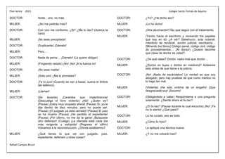 Plan lector 2015 Colegio Santo Tomás de Aquino
Rafael Campos Brusil
DOCTOR: Anda…uno, no más.
MUJER: ¿No me pedirás más?
DOCTOR: Con uno me conformo. ¿Si? ¿Me lo das? (Acerca la
cara)
MUJER: ¡No seas precipitado!
DOCTOR: (Suplicante) ¡Dámelo!
MUJER: Pero…
DOCTOR: Nada de peros… ¡Dámelo! (La quiere obligar)
MUJER: (Fingiendo resistir) ¡No! ¡No! ¡A la fuerza no!
DOCTOR: ¡No seas malita!
MUJER: ¡Solo uno! ¿Me lo prometes?
DOCTOR: ¡Te lo juro! (Cuando se van a besar, suena el timbre
del teléfono)
MUJER: ¡Llaman!
DOCTOR: (Se levanta) ¡Caramba que impertinencia!
(Descuelga el fono violento) ¡Aló! ¿Quién es?
(Pausa) ¡Estoy muy ocupado ahora! (Pausa) Sí, yo le
dije dentro de diez minutos, pero no puede ser.
(Pausa) ¡El juzgado ya está cerrado! (Pausa) El juez
se ha muerto (Pausa) ¡He perdido el expediente!
(Pausa) ¡Por último, no me da la gana! ¡Búsquese
otro defensor! (Cuelga) ¡La clientela está cada día
más exigente y estúpida! (Regresa al sillón)
Volvamos a la reconstrucción. ¿Dónde estábamos?
MUJER: ¿Qué tienes tú que ver con juzgado, juez,
expediente, defensor y otras cosas?
DOCTOR: ¿Yo? ¿He dicho eso?
MUJER: ¡Lo ha dicho!
DOCTOR: ¡Otra alucinación! Hay que seguir con el tratamiento.
MUJER: (Yendo hacia el escritorio y revisando los papeles
que hay en el) ¿A ver? Desahucio, acta notarial,
interdicto de recobrar, acción judicial, escribanía…
(Mirando los libros) Código penal, código civil, código
de procedimientos… (Al doctor) ¿Quiere decirme
que clase de doctor es usted?
DOCTOR: ¿De qué clase? Doctor, nada más que doctor…
MUJER: ¿Doctor en leyes o doctor en medicina? Acláreme
esto antes de que llame a la policía.
DOCTOR: ¡No! ¡Nada de escándalos! La verdad es que soy
abogado, pero hay pruebas de que como médico no
lo hago tan mal.
MUJER: (Violenta) ¡He sido víctima de un engaño! ¡Que
desgraciada soy! ¡Socorro!
DOCTOR: (Obligándola a callar) Respóndame a una pregunta
solamente: ¿Siente ahora el tic-tac?
MUJER: ¿El tic-tac? (Pausa durante la cual escucha) ¡No! ¡Ya
no lo siento! ¿Qué pasó?
DOCTOR: La he curado, eso es todo.
MUJER: ¿Cómo lo hizo?
DOCTOR: Le apliqué una técnica nueva.
MUJER: ¿Y no me volverá mas?
 