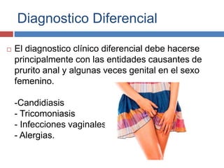 Diagnostico Diferencial
 El diagnostico clínico diferencial debe hacerse
principalmente con las entidades causantes de
prurito anal y algunas veces genital en el sexo
femenino.
-Candidiasis
- Tricomoniasis
- Infecciones vaginales
- Alergias.
 