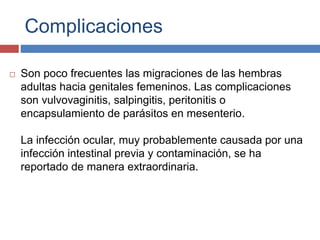 Complicaciones
 Son poco frecuentes las migraciones de las hembras
adultas hacia genitales femeninos. Las complicaciones
son vulvovaginitis, salpingitis, peritonitis o
encapsulamiento de parásitos en mesenterio.
La infección ocular, muy probablemente causada por una
infección intestinal previa y contaminación, se ha
reportado de manera extraordinaria.
 