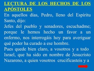 LECTURA DE LOS HECHOS DE LOS
APÓSTOLES
En aquellos días, Pedro, lleno del Espíritu
Santo, dijo:
Jefes del pueblo y senadores, escuchadme;
porque le hemos hecho un favor a un
enfermo, nos interrogáis hoy para averiguar
qué poder ha curado a ese hombre.
Pues quede bien claro, a vosotros y a todo
Israel, que ha sido en nombre de Jesucristo
Nazareno, a quien vosotros crucificasteis y a
 