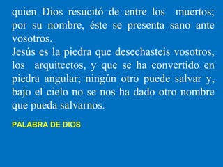 quien Dios resucitó de entre los muertos;
por su nombre, éste se presenta sano ante
vosotros.
Jesús es la piedra que desechasteis vosotros,
los arquitectos, y que se ha convertido en
piedra angular; ningún otro puede salvar y,
bajo el cielo no se nos ha dado otro nombre
que pueda salvarnos.
PALABRA DE DIOS
 