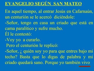 EVANGELIO SEGÚN SAN MATEO
En aquel tiempo, al entrar Jesús en Cafarnaún,
un centurión se le acercó diciéndole:
-Señor, tengo en casa un criado que está en
cama paralítico y sufre mucho.
Él le contestó:
-Voy yo a curarlo.
Pero el centurión le replicó:
-Señor, ¿ quién soy yo para que entres bajo mi
techo? Basta que lo digas de palabra y mi
criado quedará sano. Porque yo también vivo
 