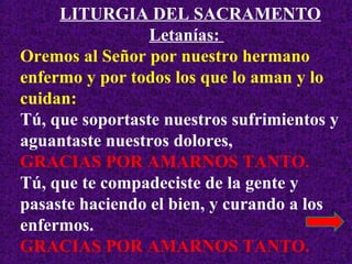 LITURGIA DEL SACRAMENTO
Letanías:
Oremos al Señor por nuestro hermano
enfermo y por todos los que lo aman y lo
cuidan:
Tú, que soportaste nuestros sufrimientos y
aguantaste nuestros dolores,
GRACIAS POR AMARNOS TANTO.
Tú, que te compadeciste de la gente y
pasaste haciendo el bien, y curando a los
enfermos.
GRACIAS POR AMARNOS TANTO.
 