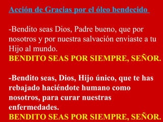 Acción de Gracias por el óleo bendecido
-Bendito seas Dios, Padre bueno, que por
nosotros y por nuestra salvación enviaste a tu
Hijo al mundo.
BENDITO SEAS POR SIEMPRE, SEÑOR.
-Bendito seas, Dios, Hijo único, que te has
rebajado haciéndote humano como
nosotros, para curar nuestras
enfermedades.
BENDITO SEAS POR SIEMPRE, SEÑOR.
 