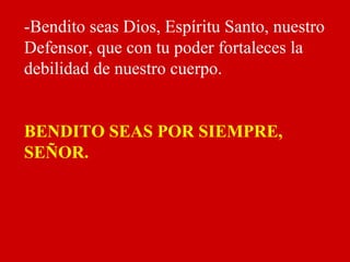 -Bendito seas Dios, Espíritu Santo, nuestro
Defensor, que con tu poder fortaleces la
debilidad de nuestro cuerpo.
BENDITO SEAS POR SIEMPRE,
SEÑOR.
 