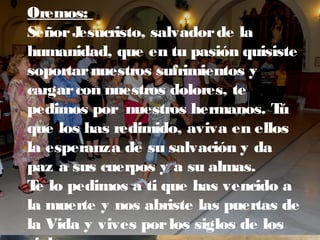 Oremos:
SeñorJesucristo, salvadorde la
humanidad, que en tu pasión quisiste
soportarnuestros sufrimientos y
cargarcon nuestros dolores, te
pedimos por nuestros hermanos. Tú
que los has redimido, aviva en ellos
la esperanza de su salvación y da
paz a sus cuerpos y a su almas.
Te lo pedimos a ti que has vencido a
la muerte y nos abriste las puertas de
la Vida y vives porlos siglos de los
 