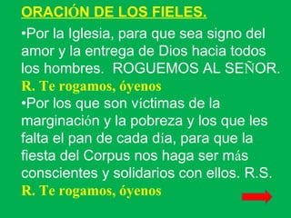 ORACIÓN DE LOS FIELES.
•Por la Iglesia, para que sea signo del
amor y la entrega de Dios hacia todos
los hombres. ROGUEMOS AL SEÑOR.
R. Te rogamos, óyenos
•Por los que son víctimas de la
marginación y la pobreza y los que les
falta el pan de cada día, para que la
fiesta del Corpus nos haga ser más
conscientes y solidarios con ellos. R.S.
R. Te rogamos, óyenos
 