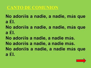 No adoréis a nadie, a nadie, más que
a Él.
No adoréis a nadie, a nadie, más que
a Él.
No adoréis a nadie, a nadie más.
No adoréis a nadie, a nadie más.
No adoréis a nadie, a nadie más que
a Él.
CANTO DE COMUNION
 