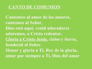 Cantemos al amor de los amores,
cantemos al Señor,
Dios está aquí, venid adoradores
adoremos, a Cristo redentor.
Gloria a Cristo Jesús, cielos y tierra,
bendecid al Señor.
Honor y gloria a Tí, Rey de la gloria,
amor por siempre a Tí, Dios del amor
CANTO DE COMUNION
 