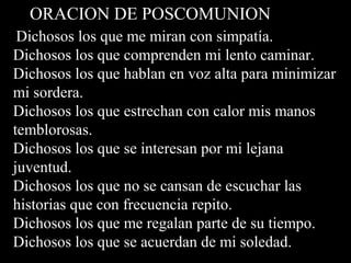 ORACION DE POSCOMUNION
Dichosos los que me miran con simpatía.
Dichosos los que comprenden mi lento caminar.
Dichosos los que hablan en voz alta para minimizar
mi sordera.
Dichosos los que estrechan con calor mis manos
temblorosas.
Dichosos los que se interesan por mi lejana
juventud.
Dichosos los que no se cansan de escuchar las
historias que con frecuencia repito.
Dichosos los que me regalan parte de su tiempo.
Dichosos los que se acuerdan de mi soledad.
 