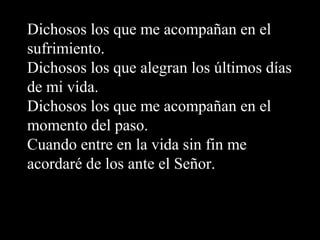 Dichosos los que me acompañan en el
sufrimiento.
Dichosos los que alegran los últimos días
de mi vida.
Dichosos los que me acompañan en el
momento del paso.
Cuando entre en la vida sin fin me
acordaré de los ante el Señor.
 