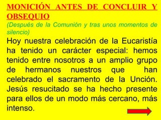 MONICIÓN ANTES DE CONCLUIR Y
OBSEQUIO
(Después de la Comunión y tras unos momentos de
silencio)
Hoy nuestra celebración de la Eucaristía
ha tenido un carácter especial: hemos
tenido entre nosotros a un amplio grupo
de hermanos nuestros que han
celebrado el sacramento de la Unción.
Jesús resucitado se ha hecho presente
para ellos de un modo más cercano, más
intenso.
 