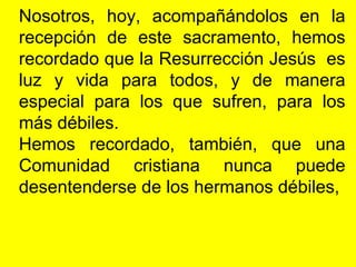 Nosotros, hoy, acompañándolos en la
recepción de este sacramento, hemos
recordado que la Resurrección Jesús es
luz y vida para todos, y de manera
especial para los que sufren, para los
más débiles.
Hemos recordado, también, que una
Comunidad cristiana nunca puede
desentenderse de los hermanos débiles,
 