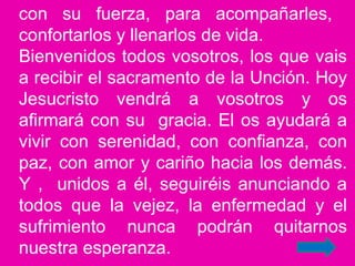 con su fuerza, para acompañarles,
confortarlos y llenarlos de vida.
Bienvenidos todos vosotros, los que vais
a recibir el sacramento de la Unción. Hoy
Jesucristo vendrá a vosotros y os
afirmará con su gracia. El os ayudará a
vivir con serenidad, con confianza, con
paz, con amor y cariño hacia los demás.
Y , unidos a él, seguiréis anunciando a
todos que la vejez, la enfermedad y el
sufrimiento nunca podrán quitarnos
nuestra esperanza.
 