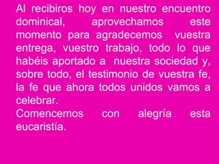 Al recibiros hoy en nuestro encuentro
dominical, aprovechamos este
momento para agradecemos vuestra
entrega, vuestro trabajo, todo lo que
habéis aportado a nuestra sociedad y,
sobre todo, el testimonio de vuestra fe,
la fe que ahora todos unidos vamos a
celebrar.
Comencemos con alegría esta
eucaristía.
 