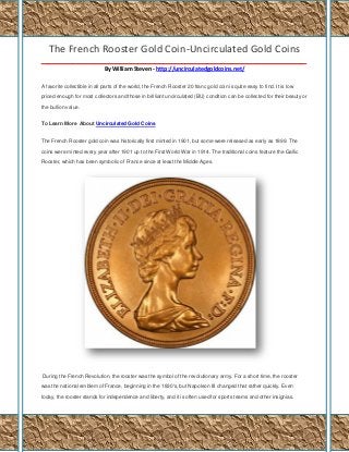 The French Rooster Gold Coin-Uncirculated Gold Coins
_____________________________________________________________________________________
By William Steven - http://uncirculatedgoldcoins.net/
A favorite collectible in all parts of the world, the French Rooster 20 franc gold coin is quite easy to find. It is low
priced enough for most collectors and those in brilliant uncirculated (BU) condition can be collected for their beauty or
the bullion value.
To Learn More About Uncirculated Gold Coins
The French Rooster gold coin was historically first minted in 1901, but some were released as early as 1899. The
coins were minted every year after 1901 up to the First World War in 1914. The traditional coins feature the Gallic
Rooster, which has been symbolic of France since at least the Middle Ages.

During the French Revolution, the rooster was the symbol of the revolutionary army. For a short time, the rooster
was the national emblem of France, beginning in the 1830's, but Napoleon III changed that rather quickly. Even
today, the rooster stands for independence and liberty, and it is often used for sports teams and other insignias.

 