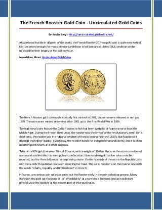 The French Rooster Gold Coin - Uncirculated Gold Coins
_____________________________________________________________________________________
By Kevin Joey - http://uncirculatedgoldcoins.net/
A favorite collectible in all parts of the world, the French Rooster 20 franc gold coin is quite easy to find.
It is low priced enough for most collectors and those in brilliant uncirculated (BU) condition can be
collected for their beauty or the bullion value.
Learn More About Uncirculated Gold Coins
The French Rooster gold coin was historically first minted in 1901, but some were released as early as
1899. The coins were minted every year after 1901 up to the First World War in 1914.
The traditional coins feature the Gallic Rooster, which has been symbolic of France since at least the
Middle Ages. During the French Revolution, the rooster was the symbol of the revolutionary army. For a
short time, the rooster was the national emblem of France, beginning in the 1830's, but Napoleon III
changed that rather quickly. Even today, the rooster stands for independence and liberty, and it is often
used for sports teams and other insignias.
This coin is 90% gold, between 20 and 22 carat, with a weight of.1867oz. Because the coin is considered
scarce and a collectible, it is exempt from confiscation. Most modern gold bullion coins must be
reported, but the French Rooster is completely private. On the face side of the coin is the Republic Lady
with the words "Republique Franaise" encircling her head. The Gallic Rooster is on the reverse side with
the words "Liberty, Equality, and Brotherhood" in French.
In France, any serious coin collector seeks out the Rooster early in the coin collecting process. Many
start with this gold coin because of its "affordability" as a rare piece. International coin collectors
generally use the Rooster as the cornerstone of their purchases.
 