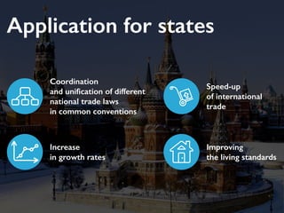 Application for states
Coordination
and unification of different
national trade laws
in common conventions
Speed-up
of international
trade
Increase
in growth rates
Improving
the living standards