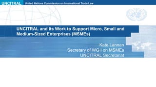 UNCITRAL United Nations Commission on International Trade Law
UNCITRAL and its Work to Support Micro, Small and
Medium-Sized Enterprises (MSMEs)
Kate Lannan
Secretary of WG I on MSMEs
UNCITRAL Secretariat
 