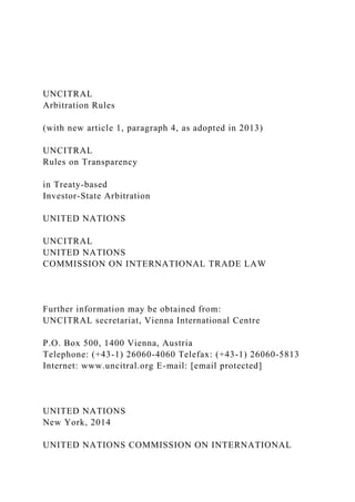 UNCITRAL
Arbitration Rules
(with new article 1, paragraph 4, as adopted in 2013)
UNCITRAL
Rules on Transparency
in Treaty-based
Investor-State Arbitration
UNITED NATIONS
UNCITRAL
UNITED NATIONS
COMMISSION ON INTERNATIONAL TRADE LAW
Further information may be obtained from:
UNCITRAL secretariat, Vienna International Centre
P.O. Box 500, 1400 Vienna, Austria
Telephone: (+43-1) 26060-4060 Telefax: (+43-1) 26060-5813
Internet: www.uncitral.org E-mail: [email protected]
UNITED NATIONS
New York, 2014
UNITED NATIONS COMMISSION ON INTERNATIONAL
 