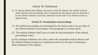 Article 30. Settlement
(1) If, during arbitral proceedings, the parties settle the dispute, the arbitral tribunal
shall terminate the proceedings and, if requested by the parties and not objected to
by the arbitral tribunal, record the settlement in the form of an arbitral award on
agreed terms.
Article 32. Termination of proceedings
(1) The arbitral proceedings are terminated by the final award or by an order of
the arbitral tribunal in accordance with paragraph (2) of this article.
(2) The arbitral tribunal shall issue an order for the termination of the arbitral
proceedings when:
(a) the claimant withdraws his claim, unless the respondent objects thereto and
the arbitral tribunal recognizes a legitimate interest on his part in obtaining a
final settlement of the dispute;
 