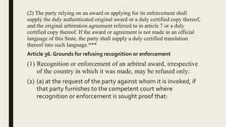 (2) The party relying on an award or applying for its enforcement shall
supply the duly authenticated original award or a duly certified copy thereof,
and the original arbitration agreement referred to in article 7 or a duly
certified copy thereof. If the award or agreement is not made in an official
language of this State, the party shall supply a duly certified translation
thereof into such language.***
Article 36. Grounds for refusing recognition or enforcement
(1) Recognition or enforcement of an arbitral award, irrespective
of the country in which it was made, may be refused only:
(2) (a) at the request of the party against whom it is invoked, if
that party furnishes to the competent court where
recognition or enforcement is sought proof that:
 