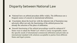Disparity between National Law
■ National laws on arbitral procedure differ widely, The differences are a
frequent source of concern in international arbitration.
■ Uncertainty about the local law with the inherent risk of frustration may
adversely affect not only the functioning of the arbitral process but
already the selection of the place of arbitration.
■ Smooth functioning of the arbitral proceedings would be enhanced if
States were to adopt the Model Law which is easily recognisable, meets
the specific needs of international commercial arbitration and provides an
international standard with solutions acceptable to parties from different
States and legal systems.
 